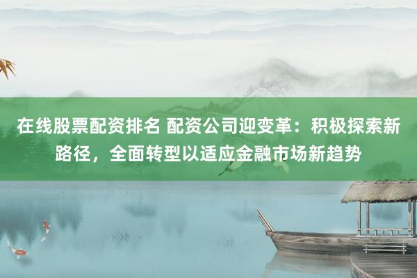在线股票配资排名 配资公司迎变革：积极探索新路径，全面转型以适应金融市场新趋势