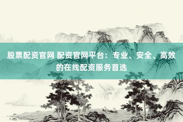 股票配资官网 配资官网平台：专业、安全、高效的在线配资服务首选