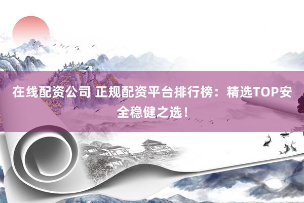 在线配资公司 正规配资平台排行榜：精选TOP安全稳健之选！