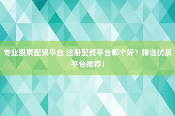 专业股票配资平台 注册配资平台哪个好？精选优质平台推荐！