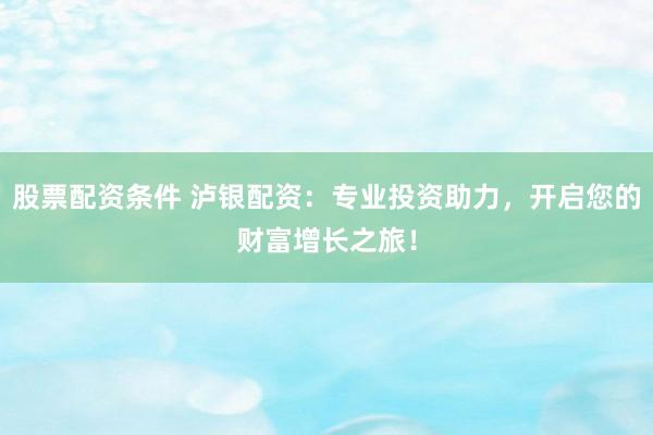 股票配资条件 泸银配资：专业投资助力，开启您的财富增长之旅！