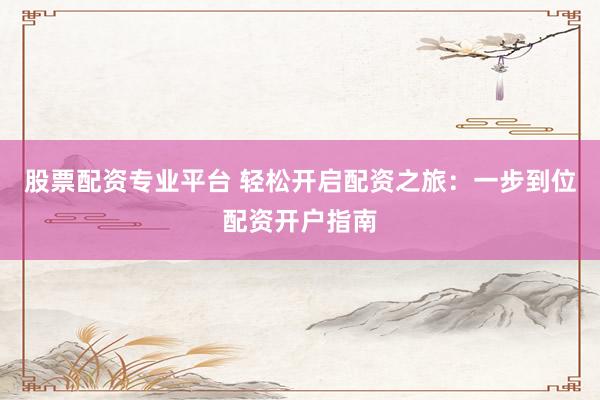 股票配资专业平台 轻松开启配资之旅：一步到位配资开户指南