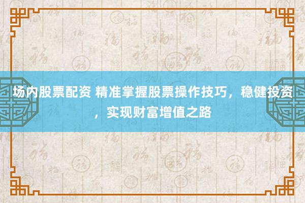 场内股票配资 精准掌握股票操作技巧，稳健投资，实现财富增值之路