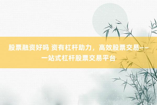 股票融资好吗 资有杠杆助力，高效股票交易——一站式杠杆股票交易平台