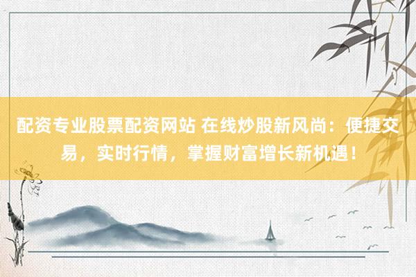 配资专业股票配资网站 在线炒股新风尚：便捷交易，实时行情，掌握财富增长新机遇！