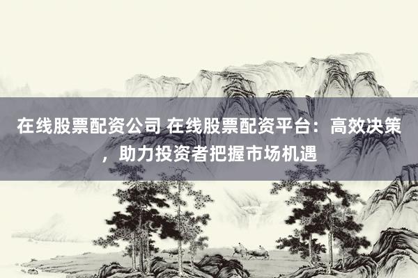 在线股票配资公司 在线股票配资平台：高效决策，助力投资者把握市场机遇
