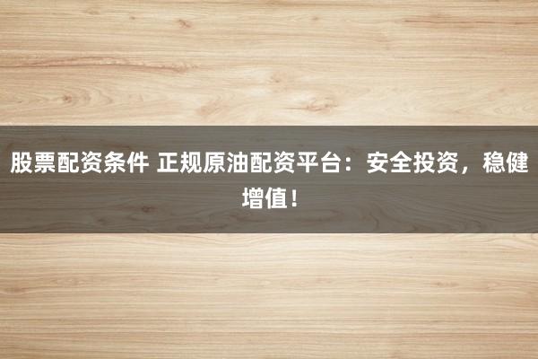 股票配资条件 正规原油配资平台：安全投资，稳健增值！