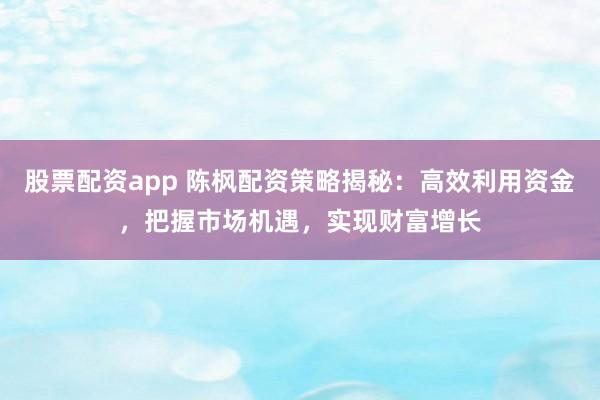 股票配资app 陈枫配资策略揭秘：高效利用资金，把握市场机遇，实现财富增长