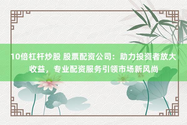 10倍杠杆炒股 股票配资公司：助力投资者放大收益，专业配资服务引领市场新风尚