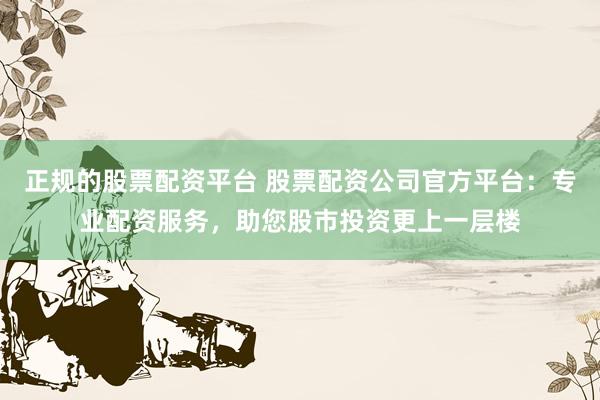 正规的股票配资平台 股票配资公司官方平台：专业配资服务，助您股市投资更上一层楼