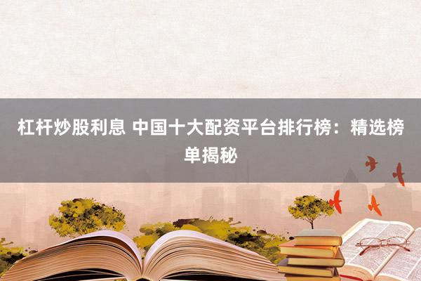 杠杆炒股利息 中国十大配资平台排行榜：精选榜单揭秘