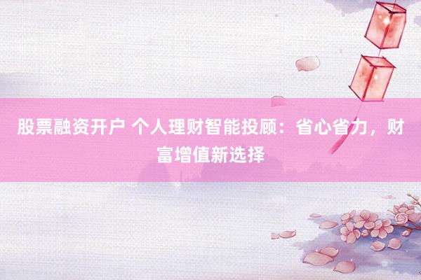 股票融资开户 个人理财智能投顾：省心省力，财富增值新选择
