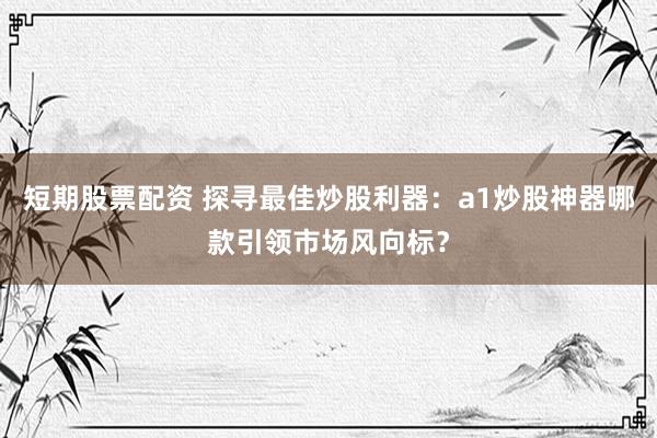 短期股票配资 探寻最佳炒股利器：a1炒股神器哪款引领市场风向标？