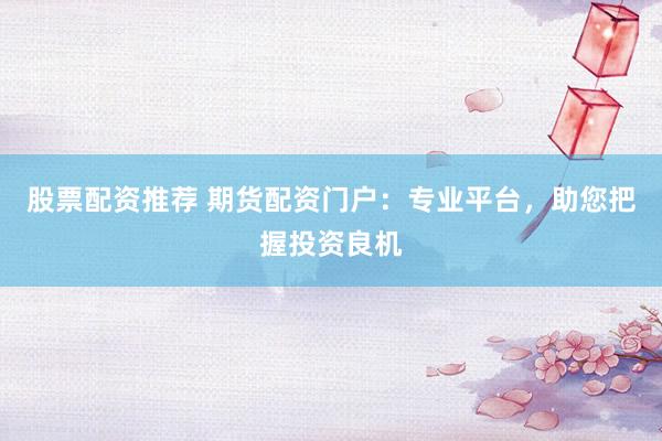 股票配资推荐 期货配资门户：专业平台，助您把握投资良机