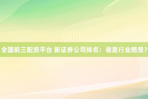 全国前三配资平台 新证券公司排名：谁是行业翘楚？