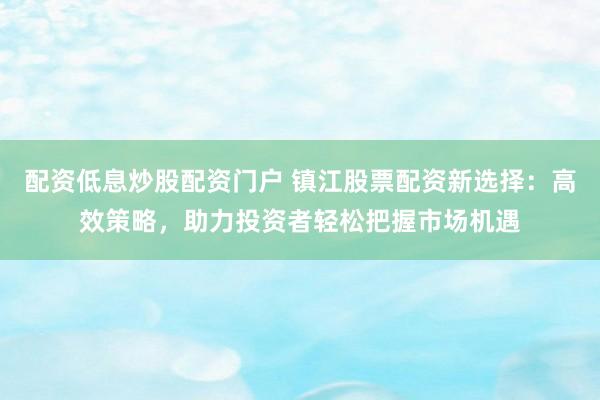 配资低息炒股配资门户 镇江股票配资新选择：高效策略，助力投资者轻松把握市场机遇