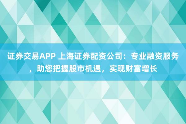 证券交易APP 上海证券配资公司：专业融资服务，助您把握股市机遇，实现财富增长