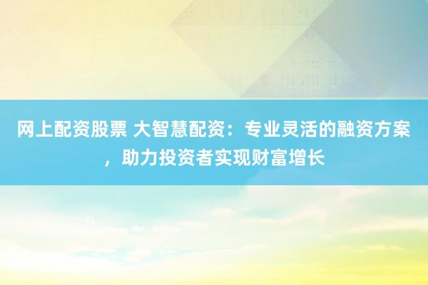 网上配资股票 大智慧配资：专业灵活的融资方案，助力投资者实现财富增长