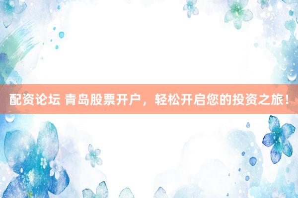 配资论坛 青岛股票开户，轻松开启您的投资之旅！