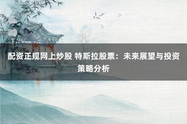 配资正规网上炒股 特斯拉股票：未来展望与投资策略分析