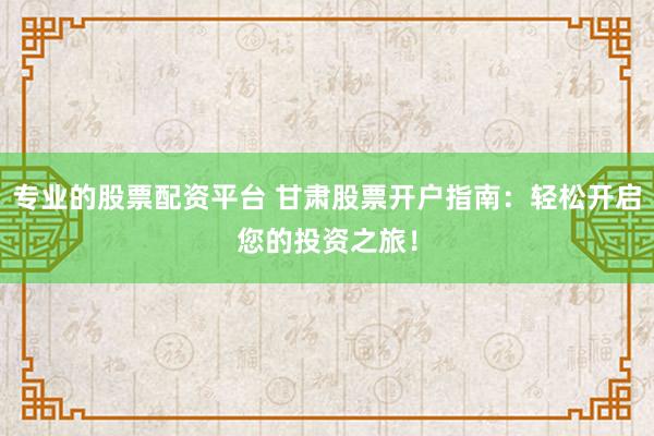 专业的股票配资平台 甘肃股票开户指南：轻松开启您的投资之旅！