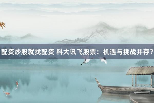 配资炒股就找配资 科大讯飞股票：机遇与挑战并存？