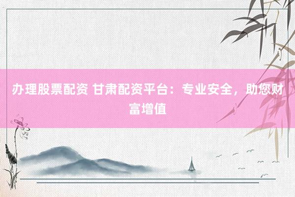 办理股票配资 甘肃配资平台：专业安全，助您财富增值