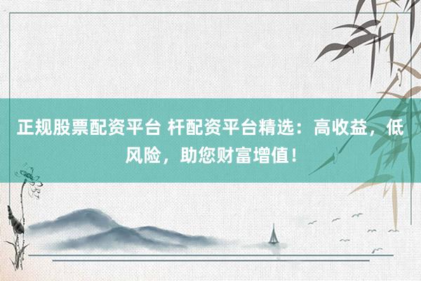 正规股票配资平台 杆配资平台精选：高收益，低风险，助您财富增值！