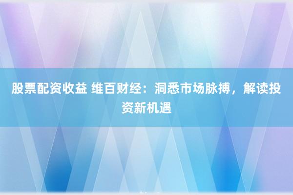 股票配资收益 维百财经：洞悉市场脉搏，解读投资新机遇