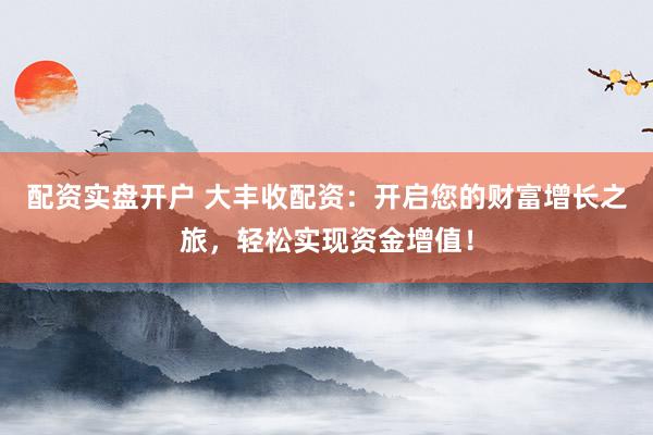 配资实盘开户 大丰收配资：开启您的财富增长之旅，轻松实现资金增值！