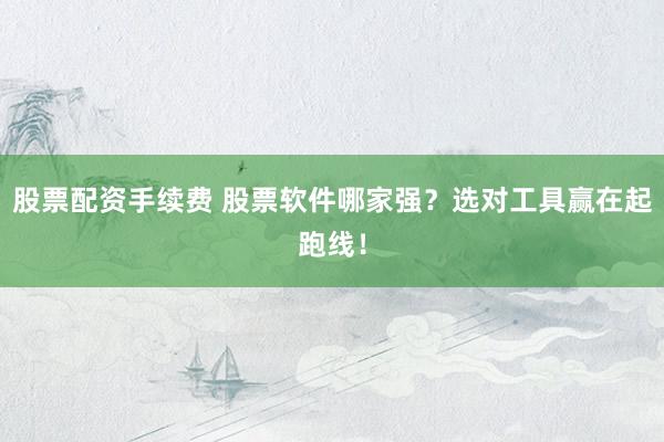 股票配资手续费 股票软件哪家强?选对工具赢在起跑线!