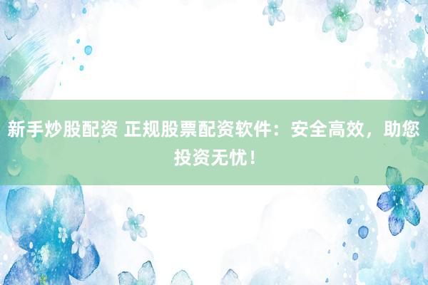 新手炒股配资 正规股票配资软件:安全高效,助您投资无忧!
