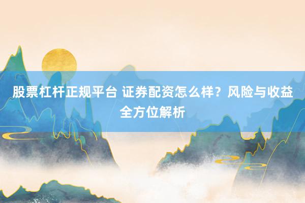股票杠杆正规平台 证券配资怎么样?风险与收益全方位解析