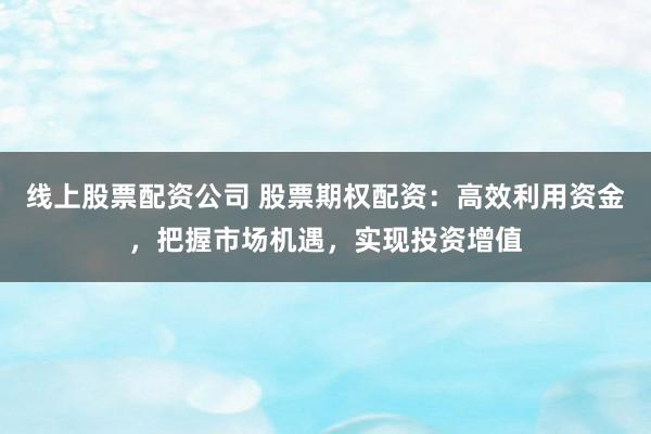线上股票配资公司 股票期权配资:高效利用资金,把握市场机遇,实现投资增值