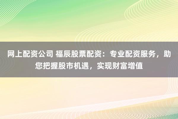 网上配资公司 福辰股票配资：专业配资服务，助您把握股市机遇，实现财富增值