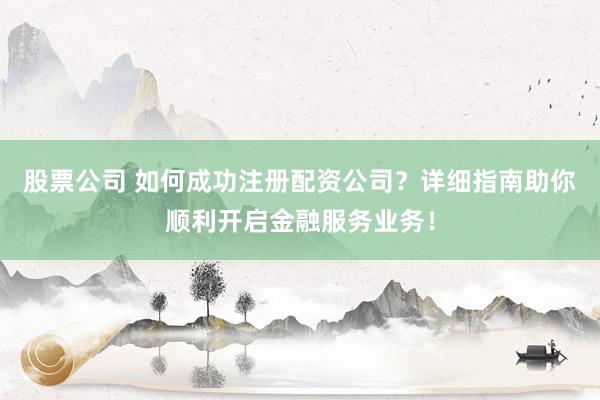 股票公司 如何成功注册配资公司？详细指南助你顺利开启金融服务业务！