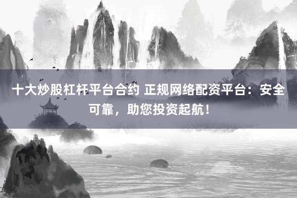 十大炒股杠杆平台合约 正规网络配资平台:安全可靠,助您投资起航!