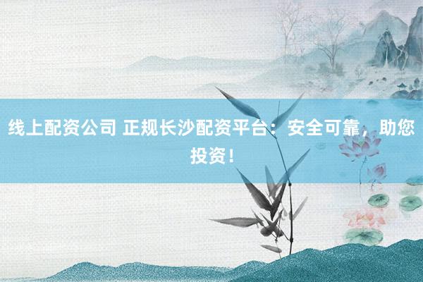 线上配资公司 正规长沙配资平台:安全可靠,助您投资!