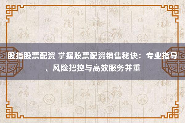 股指股票配资 掌握股票配资销售秘诀：专业指导、风险把控与高效服务并重