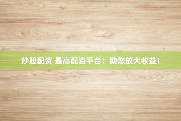 炒股配资 最高配资平台：助您放大收益！