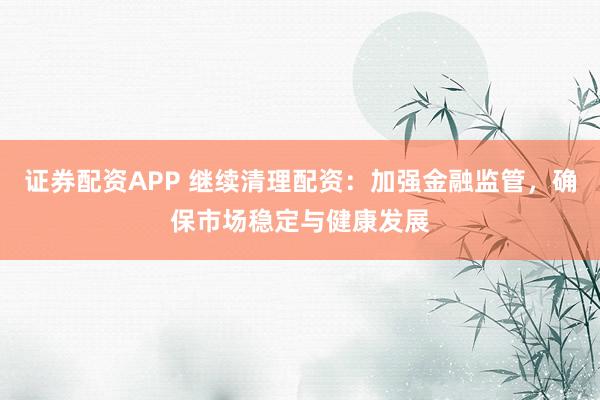 证券配资APP 继续清理配资:加强金融监管,确保市场稳定与健康发展