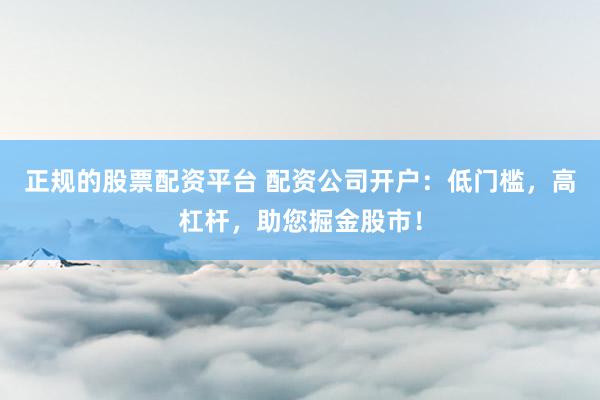 正规的股票配资平台 配资公司开户:低门槛,高杠杆,助您掘金股市!