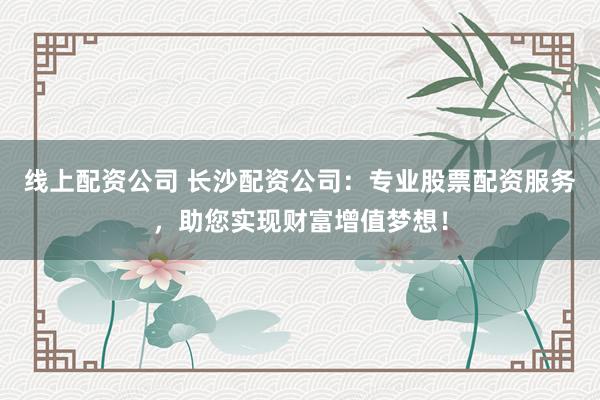 线上配资公司 长沙配资公司:专业股票配资服务,助您实现财富增值梦想!