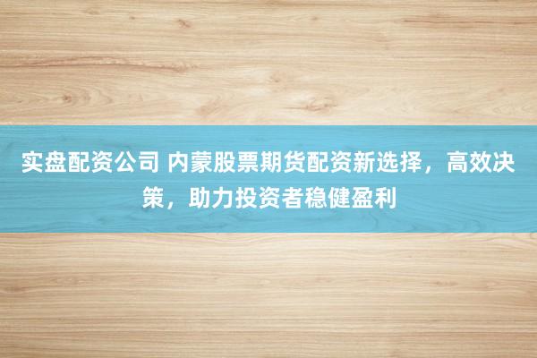实盘配资公司 内蒙股票期货配资新选择，高效决策，助力投资者稳健盈利