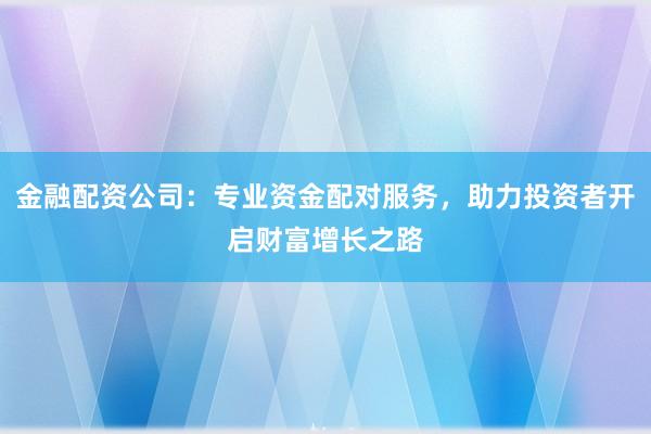 金融配资公司：专业资金配对服务，助力投资者开启财富增长之路