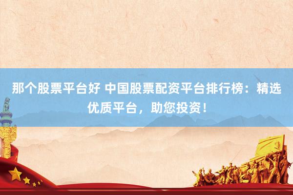 那个股票平台好 中国股票配资平台排行榜：精选优质平台，助您投资！