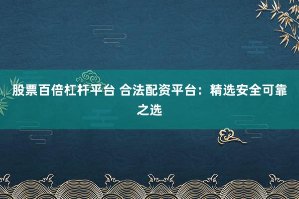 股票百倍杠杆平台 合法配资平台：精选安全可靠之选