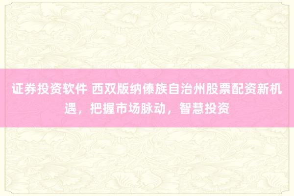 证券投资软件 西双版纳傣族自治州股票配资新机遇，把握市场脉动，智慧投资
