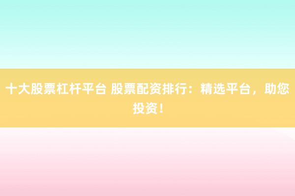 十大股票杠杆平台 股票配资排行：精选平台，助您投资！