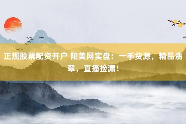正规股票配资开户 阳美网实盘：一手货源，精品翡翠，直播捡漏！